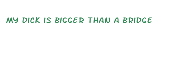 My Dick Is Big As A Bridge