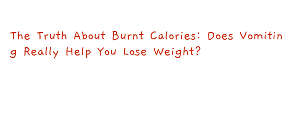 The Truth About Burnt Calories: Does Vomiting Really Help You Lose Weight?