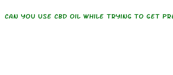 can you use cbd oil while trying to get pregnant