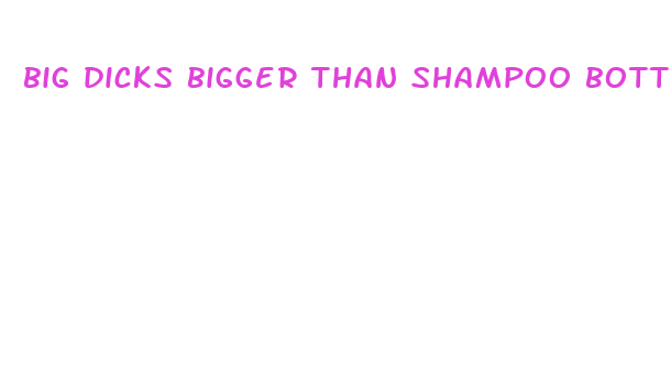 big dicks bigger than shampoo bottles