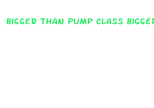 bigger than pump class bigger girth on the penis