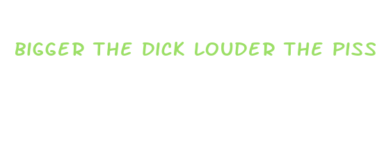 bigger the dick louder the piss