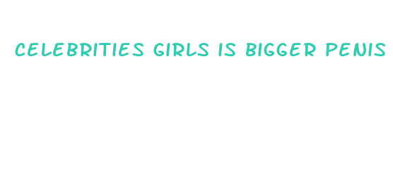 celebrities girls is bigger penis better