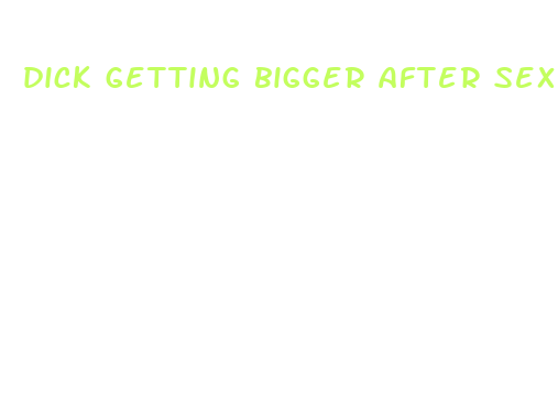 dick getting bigger after sex