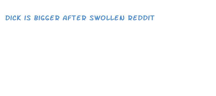 dick is bigger after swollen reddit