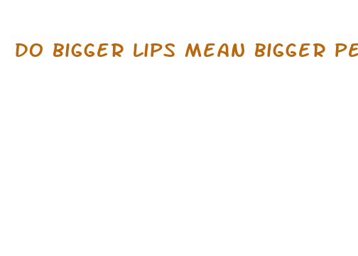 do bigger lips mean bigger penis