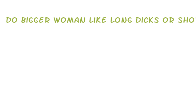 do bigger woman like long dicks or short dicks