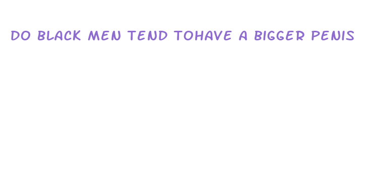 do black men tend tohave a bigger penis