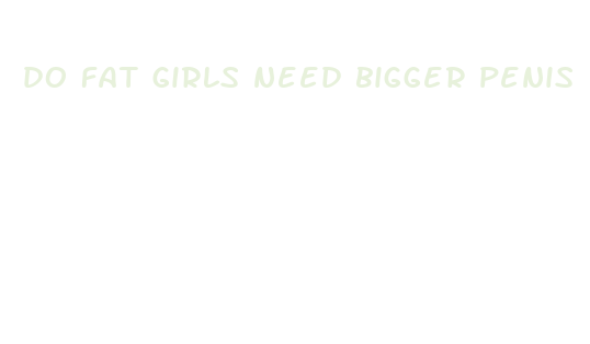 do fat girls need bigger penis