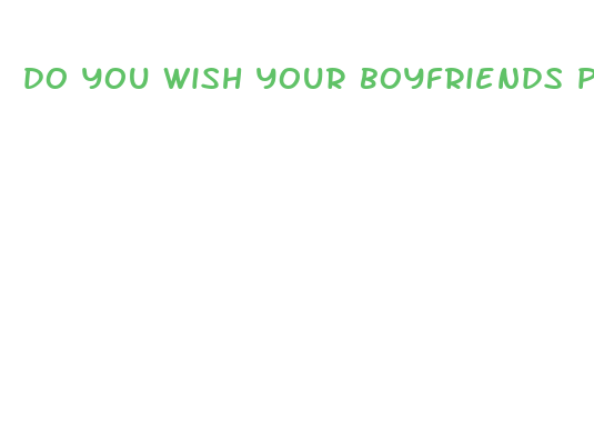 do you wish your boyfriends penis was bigger