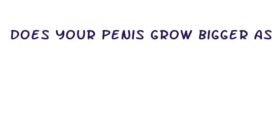 does your penis grow bigger as you grow