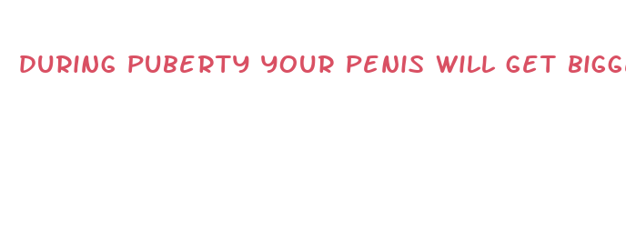 during puberty your penis will get bigger