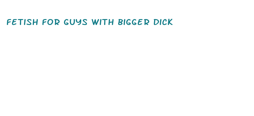 fetish for guys with bigger dick