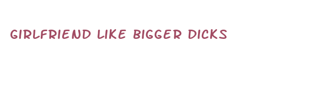 girlfriend like bigger dicks