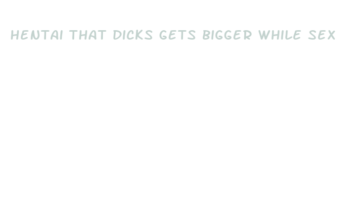 hentai that dicks gets bigger while sex