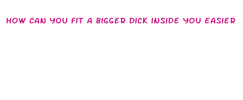 how can you fit a bigger dick inside you easier