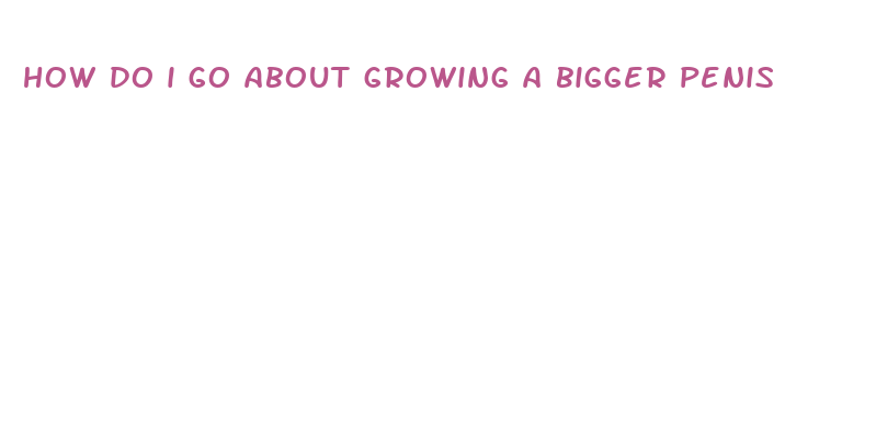 how do i go about growing a bigger penis