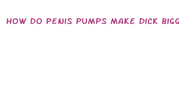 how do penis pumps make dick bigger