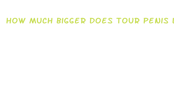 how much bigger does tour penis look after ahaving