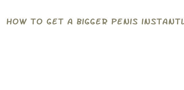 how to get a bigger penis instantly