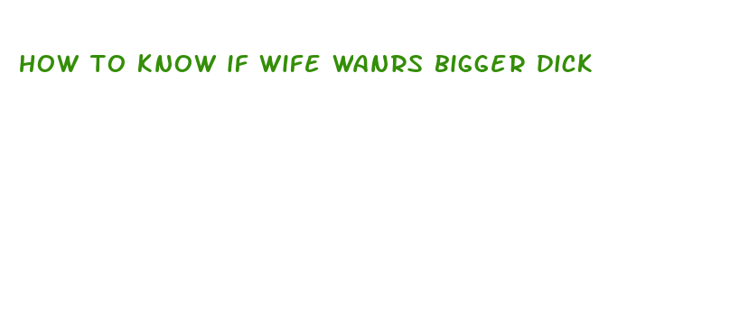 how to know if wife wanrs bigger dick