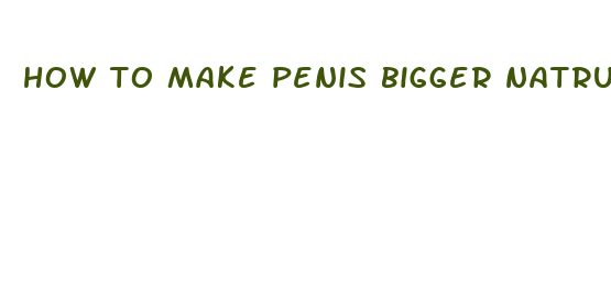 how to make penis bigger natrually