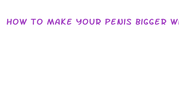 how to make your penis bigger with out pills