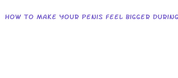 how to make your penis feel bigger during sex