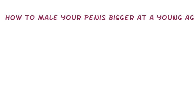 how to male your penis bigger at a young age