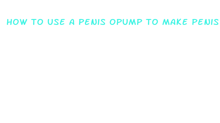 how to use a penis opump to make penis bigger