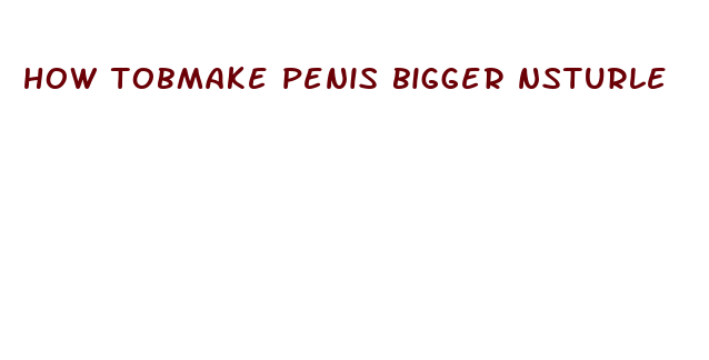 how tobmake penis bigger nsturle