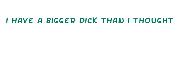 i have a bigger dick than i thought