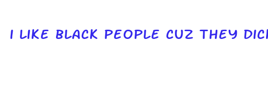 i like black people cuz they dicks is bigger