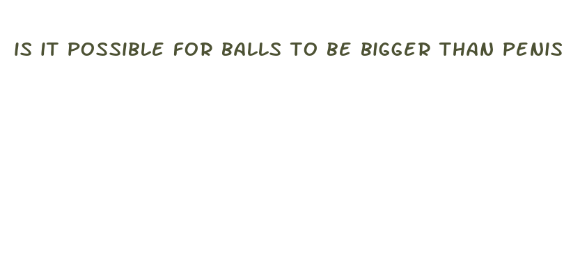 is it possible for balls to be bigger than penis