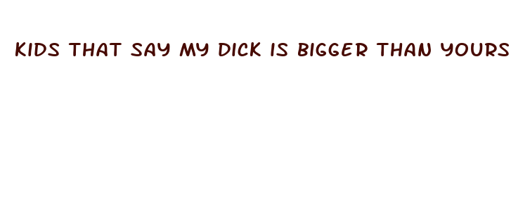 kids that say my dick is bigger than yours