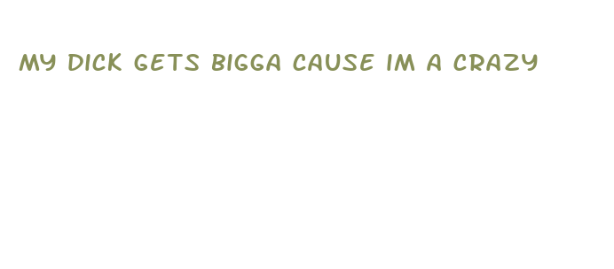 my dick gets bigga cause im a crazy