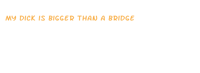 my dick is bigger than a bridge