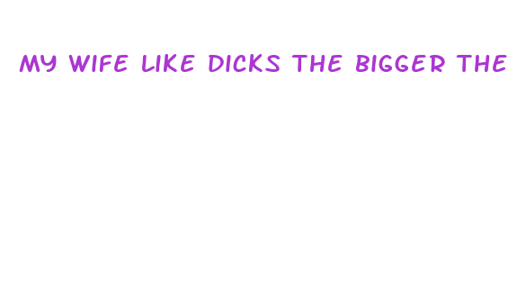 my wife like dicks the bigger the better she says