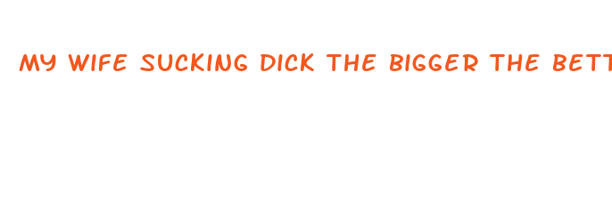 my wife sucking dick the bigger the better she says