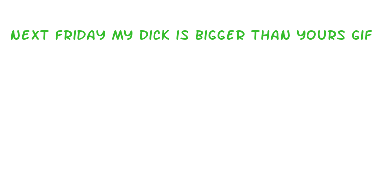 next friday my dick is bigger than yours gif