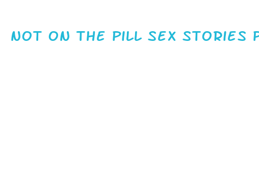 not on the pill sex stories please pull out literotica