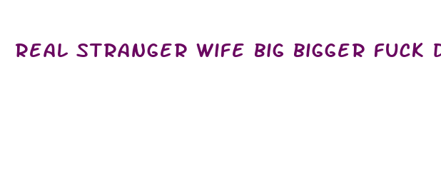 real stranger wife big bigger fuck dick