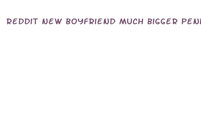 reddit new boyfriend much bigger penis