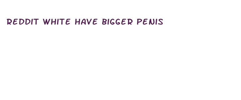 reddit white have bigger penis