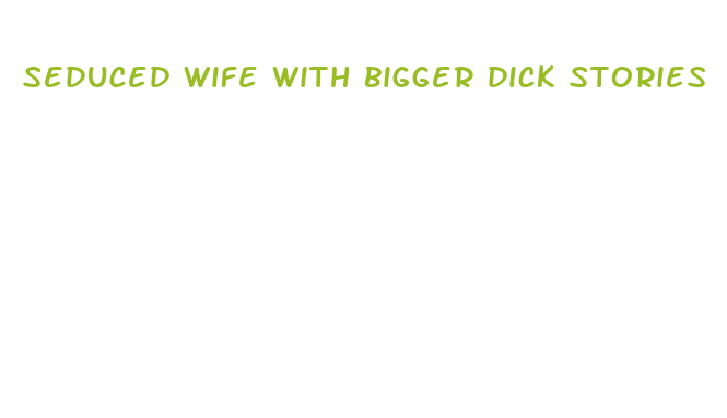 seduced wife with bigger dick stories