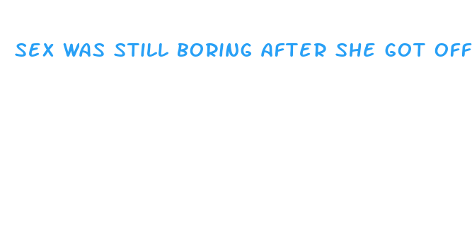 sex was still boring after she got off the pill