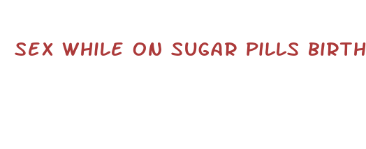 sex while on sugar pills birth control