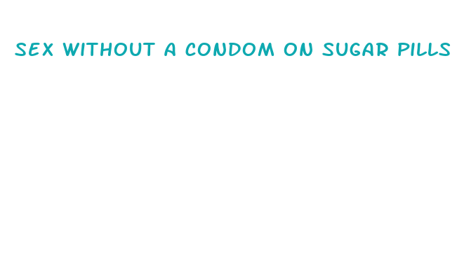 sex without a condom on sugar pills