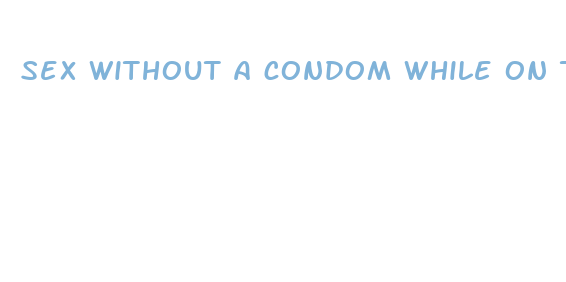 sex without a condom while on the pill