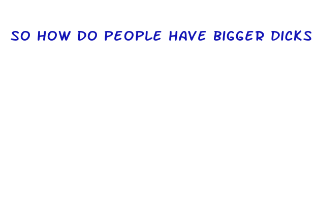 so how do people have bigger dicks